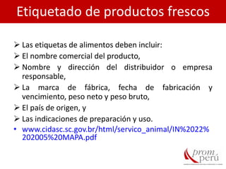  Las etiquetas de alimentos deben incluir:
 El nombre comercial del producto,
 Nombre y dirección del distribuidor o empresa
responsable,
 La marca de fábrica, fecha de fabricación y
vencimiento, peso neto y peso bruto,
 El país de origen, y
 Las indicaciones de preparación y uso.
• www.cidasc.sc.gov.br/html/servico_animal/IN%2022%
202005%20MAPA.pdf
Etiquetado de productos frescos
 