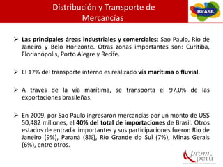 Distribución y Transporte de
Mercancías
 Las principales áreas industriales y comerciales: Sao Paulo, Río de
Janeiro y Belo Horizonte. Otras zonas importantes son: Curitiba,
Florianópolis, Porto Alegre y Recife.
 El 17% del transporte interno es realizado vía marítima o fluvial.
 A través de la vía marítima, se transporta el 97.0% de las
exportaciones brasileñas.
 En 2009, por Sao Paulo ingresaron mercancías por un monto de US$
50,482 millones, el 40% del total de importaciones de Brasil. Otros
estados de entrada importantes y sus participaciones fueron Rio de
Janeiro (9%), Paraná (8%), Río Grande do Sul (7%), Minas Gerais
(6%), entre otros.
 