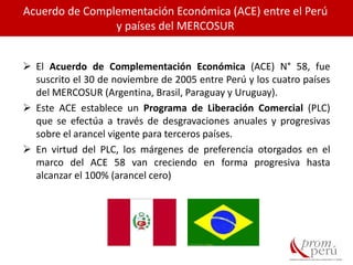Acuerdo de Complementación Económica (ACE) entre el Perú
y países del MERCOSUR
 El Acuerdo de Complementación Económica (ACE) N° 58, fue
suscrito el 30 de noviembre de 2005 entre Perú y los cuatro países
del MERCOSUR (Argentina, Brasil, Paraguay y Uruguay).
 Este ACE establece un Programa de Liberación Comercial (PLC)
que se efectúa a través de desgravaciones anuales y progresivas
sobre el arancel vigente para terceros países.
 En virtud del PLC, los márgenes de preferencia otorgados en el
marco del ACE 58 van creciendo en forma progresiva hasta
alcanzar el 100% (arancel cero)
 