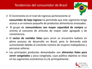 Tendencias del consumidor de Brasil
 El incremento en el nivel de ingresos perteneciente al
consumidor de bajo ingreso ha permitido que este segmento tenga
acceso a un número pequeño de productos alimenticios envasados.
 El grupo de consumidores con mayor capacidad de compra se
orienta al consumo de artículos de mayor valor agregado y de
conveniencia.
 El sector de comidas listas para servir se encuentra todavía en
pleno proceso de desarrollo en Brasil, pero la demanda está
aumentando debido al creciente número de mujeres trabajadoras y
personas solteras.
 Los principales productos demandados son alimentos listos para
servir congelados y pizza congelada, cuyo público objetivo se sitúa
en los segmentos económicos A y B, principalmente.
 