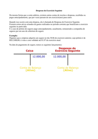 Despesas do Exercício Seguinte

Da mesma forma que a conta salários, existem outras contas de receitas e despesas, recebidas ou
pagas antecipadamente, que por vezes passam de um exercício(ano) para outro.

Quando isso ocorre com uma despesa, ela é chamada de Despesas do Exercício Seguinte.
Existem certos ativos oriundos de gastos realizados no período corrente que beneficiam o exercício
seguinte ou parte dele.
É o caso de prêmio de seguros pago antecipadamente, usualmente, remunerado a companhia de
seguros por um ano de cobertura do seguro.

Exemplo:
Digamos que a empresa adquiriu um seguro no dia 30.06 do exercício anterior, cujo prêmio é de
R$12.000,00, á vista e com validade até 01.07 do exercício atual.

Na data do pagamento do seguro, temos os seguintes lançamentos:
 