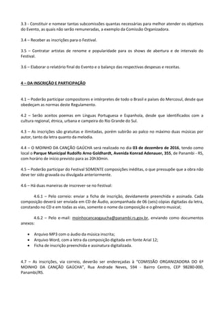3.3 - Constituir e nomear tantas subcomissões quantas necessárias para melhor atender os objetivos
do Evento, as quais não serão remuneradas, a exemplo da Comissão Organizadora.
3.4 – Receber as inscrições para o Festival.
3.5 – Contratar artistas de renome e popularidade para os shows de abertura e de intervalo do
Festival.
3.6 – Elaborar o relatório final do Evento e o balanço das respectivas despesas e receitas.
4 – DA INSCRIÇÃO E PARTICIPAÇÃO
4.1 – Poderão participar compositores e intérpretes de todo o Brasil e países do Mercosul, desde que
obedeçam as normas deste Regulamento.
4.2 – Serão aceitos poemas em Línguas Portuguesa e Espanhola, desde que identificados com a
cultura regional, étnica, urbana e campeira do Rio Grande do Sul.
4.3 – As inscrições são gratuitas e ilimitadas, porém subirão ao palco no máximo duas músicas por
autor, tanto da letra quanto da melodia.
4.4 – O MOINHO DA CANÇÃO GAÚCHA será realizado no dia 03 de dezembro de 2016, tendo como
local o Parque Municipal Rudolfo Arno Goldhardt, Avenida Konrad Adenauer, 355, de Panambi - RS,
com horário de início previsto para as 20h30min.
4.5 – Poderão participar do Festival SOMENTE composições inéditas, o que pressupõe que a obra não
deve ter sido gravada ou divulgada anteriormente.
4.6 – Há duas maneiras de inscrever-se no Festival:
4.6.1 – Pelo correio: enviar a ficha de inscrição, devidamente preenchida e assinada. Cada
composição deverá ser enviada em CD de Áudio, acompanhada de 06 (seis) cópias digitadas da letra,
constando no CD e em todas as vias, somente o nome da composição e o gênero musical;
4.6.2 – Pelo e-mail: moinhocancaogaucha@panambi.rs.gov.br, enviando como documentos
anexos:
 Arquivo MP3 com o áudio da música inscrita;
 Arquivo Word, com a letra da composição digitada em fonte Arial 12;
 Ficha de inscrição preenchida e assinatura digitalizada.
4.7 – As inscrições, via correio, deverão ser endereçadas à “COMISSÃO ORGANIZADORA DO 6º
MOINHO DA CANÇÃO GAÚCHA”, Rua Andrade Neves, 594 - Bairro Centro, CEP 98280-000,
Panambi/RS.
 