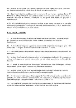 4.8 – Somente serão aceitas as inscrições que chegarem à Comissão Organizadora até às 17 horas do
dia 10 de novembro de 2016, independente da data de postagem nos Correios.
4.9 – Os artistas intérpretes e o(s) autor(es), no momento de sua inscrição e participação no 6º
MOINHO DA CANÇÃO GAÚCHA, reserva(m) os direitos audiovisuais de sua obra ao evento e à
Prefeitura Municipal de Panambi, autorizando sua divulgação, bem como sua gravação e
comercialização.
4.10 – O Festival não indenizará ou remunerará qualquer pessoa por sua apresentação ou execução
de instrumento no palco do Festival, além da premiação (explicitada no item 6.2 deste regulamento),
valendo-se inclusive do disposto no artigo anterior.
5 – DA SELEÇÃO E CONCURSO
5.1 - A Comissão Julgadora do 6º Moinho da Canção Gaúcha, nas fases local e geral será composta
por cinco pessoas reconhecidas no meio musical nativista, observando o item 3.2 deste
Regulamento.
5.2 – A Comissão de Triagem e Julgamento selecionará 13 composições na categoria geral e 03
composições na categoria local para serem apresentadas no palco do Festival.
5.3 – Para classificação da categoria local é requisito que o intérprete seja natural e/ou residente em
Panambi, RS.
5.4 – A música classificada na fase local deverá ter, na noite da apresentação, além do intérprete, no
mínimo um integrante no conjunto instrumental que seja natural ou residente no Município de
Panambi.
5.5 – A ordem de apresentação das composições pré-selecionadas será definida pela Comissão
Organizadora, após a triagem, não sendo aceitas alterações posteriores.
5.6 – Qualquer músico ou intérprete, seja da fase local ou geral, só poderá subir ao palco com, no
máximo, duas apresentações, sem ressalvas para a forma de participação.
5.7 – Os intérpretes ou músicos que subirem ao palco do Festival deverão apresentar-se devidamente
pilchados, não sendo permitido o uso de camisetas com propaganda ou alusão a qualquer outro tipo
de manifestação que não seja relacionada à cultura do Rio Grande do Sul.
5.8 – Para a fase local, as músicas inscritas deverão vir gravadas na voz do intérprete que a defenderá
no palco na noite do Festival, respeitando a ficha de inscrição para essa categoria.
 