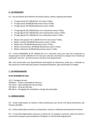 6 – DA PREMIAÇÃO
6.1 – Aos vencedores do 6º Moinho da Canção Gaúcha, caberá a seguinte premiação:
 1º lugar (local): R$ 1.000,00 (Um mil reais) e Troféu;
 2º lugar (local): R$ 800,00 (Oitocentos reais) e Troféu;
 3º lugar (local): R$ 700,00 (Setecentos reais) e Troféu.
 1º lugar (geral): R$ 2.900,00 (Dois mil e novecentos reais) e Troféu;
 2º lugar (geral): R$ 2.400,00 (Dois mil e quatrocentos reais) e Troféu;
 3º lugar (geral): R$ 1.900,00 (Um mil e novecentos reais) e Troféu.
 Música mais popular: R$ 1.100,00 (Um mil e cem reais) e Troféu;
 Melhor melodia: R$ 900,00 (Novecentos reais) e Troféu;
 Melhor letra: R$ 900,00 (Novecentos reais) e Troféu;
 Melhor instrumentista: R$ 900,00 (Novecentos reais) e Troféu;
 Melhor intérprete: R$ 900,00 (Novecentos reais) e Troféu.
6.2 – Haverá PREMIAÇÃO de R$ 1.800,00 (Um mil e oitocentos reais) para cada obra classificada na
categoria geral e de R$ 1.000,00 (Um mil reais) para cada obra classificada na categoria local. (Desde que
respeitado o item 8.4 – das Normas Gerais, presente neste Regulamento).
Obs.: Aos concorrentes será disponibilizada acomodação de alojamento, sendo que a utilização ou
não, deverá ser confirmada pelo próprio compositor/intérprete, após classificação na triagem.
7 – DA PROGRAMAÇÃO
03 DE DEZEMBRO DE 2016
13 h – Passagem de som;
20h30min – Show e solenidade de abertura;
21h 15min – Apresentação dos Concorrentes;
23h 30min – Show de intervalo;
00h 30min – Divulgação dos resultados e entrega das premiações.
8 – NORMAS GERAIS
8.1 – Serão credenciados no máximo 2 (dois) profissionais, por Jornal e 02 (dois) profissionais, por
Emissora de Rádio.
8.2 – Serão credenciados somente os compositores, músicos e intérpretes participantes do Festival
8.3 – A Comissão Organizadora reserva-se o direito de, em qualquer momento, excluir do Evento o
concorrente ou grupo cujos participantes infringirem as normas deste Regulamento.
 