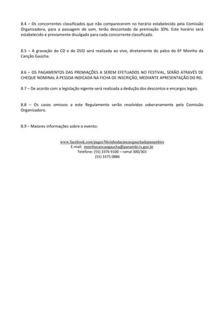 8.4 – Os concorrentes classificados que não comparecerem no horário estabelecido pela Comissão
Organizadora, para a passagem de som, terão descontado da premiação 30%. Este horário será
estabelecido e previamente divulgado para cada concorrente classificado.
8.5 – A gravação do CD e do DVD será realizada ao vivo, diretamente do palco do 6º Moinho da
Canção Gaúcha.
8.6 – OS PAGAMENTOS DAS PREMIAÇÕES A SEREM EFETUADOS NO FESTIVAL, SERÃO ATRAVÉS DE
CHEQUE NOMINAL À PESSOA INDICADA NA FICHA DE INSCRIÇÃO, MEDIANTE APRESENTAÇÃO DO RG.
8.7 – De acordo com a legislação vigente será realizada a dedução dos descontos e encargos legais.
8.8 – Os casos omissos a este Regulamento serão resolvidos soberanamente pela Comissão
Organizadora.
8.9 – Maiores informações sobre o evento:
www.facebook.com/pages/Moinhodacancaogauchadepanambirs
E-mail: moinhocancaogaucha@panambi.rs.gov.br
Telefone: (55) 3376 9100 – ramal 300/301
(55) 3375 0886
 