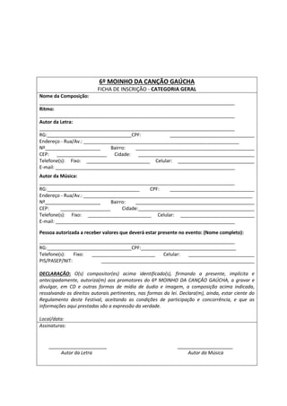 6º MOINHO DA CANÇÃO GAÚCHA
FICHA DE INSCRIÇÃO - CATEGORIA GERAL
Nome da Composição:
__________________________________________________________________________
Ritmo:
__________________________________________________________________________
Autor da Letra:
__________________________________________________________________________
RG:________________________________CPF: ________________________________
Endereço - Rua/Av.: ___________________________________________________________
Nº_____________________ Bairro: _____________________________________________
CEP: ___________________ Cidade: ____________________________________________
Telefone(s): Fixo: ________________________ Celular: _____________________________
E-mail: ____________________________________________________________________
Autor da Música:
__________________________________________________________________________
RG:___________________________________ CPF: ________________________________
Endereço - Rua/Av.: ________________________________________________________________
Nº_____________________ Bairro: _____________________________________________
CEP: ___________________ Cidade:____________________________________________
Telefone(s): Fixo: ________________________ Celular: ____________________________
E-mail: ____________________________________________________________________
Pessoa autorizada a receber valores que deverá estar presente no evento: (Nome completo):
__________________________________________________________________________
RG:________________________________CPF:____________________________________
Telefone(s): Fixo: ________________________ Celular: _________________________
PIS/PASEP/NIT: __________________________________________________________
DECLARAÇÃO: O(s) compositor(es) acima identificado(s), firmando a presente, implícita e
antecipadamente, autoriza(m) aos promotores do 6º MOINHO DA CANÇÂO GAÚCHA, a gravar e
divulgar, em CD e outras formas de mídia de áudio e imagem, a composição acima indicada,
ressalvando os direitos autorais pertinentes, nas formas da lei. Declara(m), ainda, estar ciente do
Regulamento deste Festival, aceitando as condições de participação e concorrência, e que as
informações aqui prestadas são a expressão da verdade.
Local/data:
Assinaturas:
______________________ _____________________
Autor da Letra Autor da Música
 