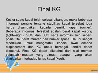 Final KG
Ketika suatu kapal telah selesai dibangun, maka beberapa
informasi penting tentang stabilitas kapal tersebut juga
harus disampaikan kepada pemilik kapal (owner).
Beberapa informasi tersebut adalah berat kapal kosong
(lightweight), VCG dan LCG serta informasi lain seperti
posisi titik berat muatan dan bunker space. Hal ini sangat
diperlukan untuk mengetahui kondisi awal dimana
displacement dan KG untuk berbagai kondisi dapat
diketahui. Final KG dapat diketahui dari nilai momen
sejumlah muatan yang dimuat ataupun yang akan
dikeluarkan, terhadap lunas kapal (keel).
 