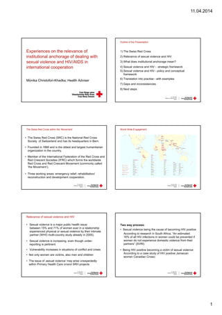 11.04.2014
1
Experiences on the relevance of
institutional anchorage of dealing with
sexual violence and HIV/AIDS in
international cooperation
Monika Christofori-Khadka; Health Adviser
Outline of the Presentation
1) The Swiss Red Cross
2) Relevance of sexual violence and HIV
3) What does institutional anchorage mean?
4) Sexual violence and HIV - strategic framework
5) Sexual violence and HIV - policy and conceptual
framework
6) Translation into practise - with examples
7) Gaps and inconsistencies
8) Next steps
10. April 2013
Aidsfocus Conference 2014
Seite 2
The Swiss Red Cross within the ‘Movement’
• The Swiss Red Cross (SRC) is the National Red Cross
Society of Switzerland and has its headquarters in Bern.
• Founded in 1866 and is the oldest and largest humanitarian
organization in the country.
• Member of the International Federation of the Red Cross and
Red Crescent Societies (IFRC) which forms the worldwide
Red Cross and Red Crescent Movement (commonly called
‘the Movement’).
• Three working areas: emergency relief, rehabilitation/
reconstruction and development cooperation.
10. April 2014
Aidsfocus Conference
Seite 3
World Wide Engagement
10. April 2014
Aidsfocus Conference
Seite 4
Relevance of sexual violence and HIV
• Sexual violence is a major public health issue:
between 15% and 71% of women ever in a relationship
experienced physical or sexual violence by their intimate
partner (WHO multi-country study already in 2005).
• Sexual violence is increasing, even though under-
reporting is pertinent
• Vulnerability increases in situations of conflict and crises
• Not only women are victims, also men and children
• The issue of ‚sexual violence‘ may arise unexpectedly
within Primary Health Care or/and SRH projects
10. April 2014
Aidsfocus Conference
Seite 5
Two way process:
• Sexual violence being the cause of becoming HIV positive
According to research in South Africa, “An estimated
16% of all HIV infections in women could be prevented if
women do not experience domestic violence from their
partners” (SVRI)
• Being HIV positive becoming a victim of sexual violence
According to a case study of HIV positive Jamaican
women Canadian Cross)
10. April 2014
Aidsfocus Conference
Seite 6
 