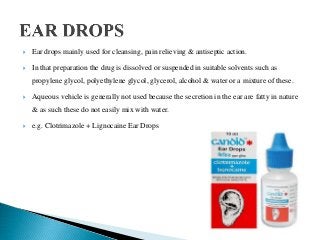  Ear drops mainly used for cleansing, pain relieving & antiseptic action.
 In that preparation the drug is dissolved or suspended in suitable solvents such as
propylene glycol, polyethylene glycol, glycerol, alcohol & water or a mixture of these.
 Aqueous vehicle is generally not used because the secretion in the ear are fatty in nature
& as such these do not easily mix with water.
 e.g. Clotrimazole + Lignocaine Ear Drops
 