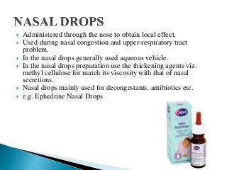  Administered through the nose to obtain local effect.
 Used during nasal congestion and upper-respiratory tract
problem.
 In the nasal drops generally used aqueous vehicle.
 In the nasal drops preparation use the thickening agents viz.
methyl cellulose for match its viscosity with that of nasal
secretions.
 Nasal drops mainly used for decongestants, antibiotics etc.
 e.g. Ephedrine Nasal Drops
 