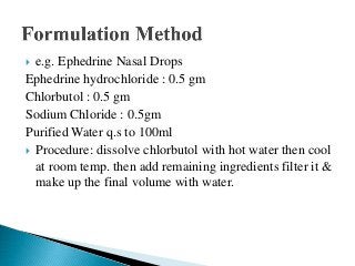  e.g. Ephedrine Nasal Drops
Ephedrine hydrochloride : 0.5 gm
Chlorbutol : 0.5 gm
Sodium Chloride : 0.5gm
Purified Water q.s to 100ml
 Procedure: dissolve chlorbutol with hot water then cool
at room temp. then add remaining ingredients filter it &
make up the final volume with water.
 