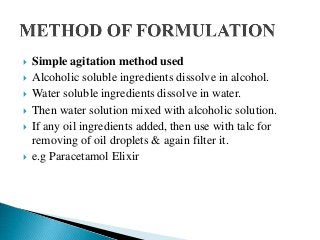  Simple agitation method used
 Alcoholic soluble ingredients dissolve in alcohol.
 Water soluble ingredients dissolve in water.
 Then water solution mixed with alcoholic solution.
 If any oil ingredients added, then use with talc for
removing of oil droplets & again filter it.
 e.g Paracetamol Elixir
 