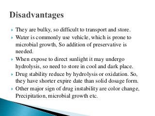  They are bulky, so difficult to transport and store.
 Water is commonly use vehicle, which is prone to
microbial growth, So addition of preservative is
needed.
 When expose to direct sunlight it may undergo
hydrolysis, so need to store in cool and dark place.
 Drug stability reduce by hydrolysis or oxidation. So,
they have shorter expire date than solid dosage form.
 Other major sign of drug instability are color change,
Precipitation, microbial growth etc.
 