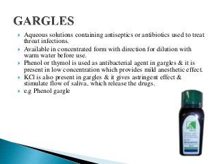  Aqueous solutions containing antiseptics or antibiotics used to treat
throat infections.
 Available in concentrated form with direction for dilution with
warm water before use.
 Phenol or thymol is used as antibacterial agent in gargles & it is
present in low concentration which provides mild anesthetic effect.
 KCl is also present in gargles & it gives astringent effect &
stimulate flow of saliva, which release the drugs.
 e.g Phenol gargle
 