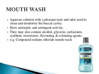  Aqueous solution with a pleasant taste and odor used to
clean and deodorize the buccal cavity.
 Have antiseptic and astringent activity.
 They may also contain alcohol, glycerin, surfactants,
synthetic sweeteners, flavouring & colouring agents.
 e.g. Compound sodium chloride mouth wash
 