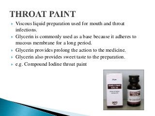  Viscous liquid preparation used for mouth and throat
infections.
 Glycerin is commonly used as a base because it adheres to
mucous membrane for a long period.
 Glycerin provides prolong the action to the medicine.
 Glycerin also provides sweet taste to the preparation.
 e.g. Compound Iodine throat paint
 
