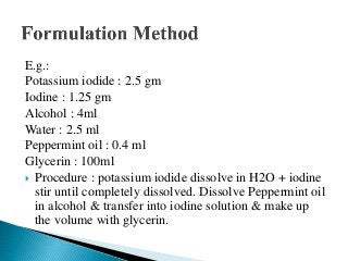 E.g.:
Potassium iodide : 2.5 gm
Iodine : 1.25 gm
Alcohol : 4ml
Water : 2.5 ml
Peppermint oil : 0.4 ml
Glycerin : 100ml
 Procedure : potassium iodide dissolve in H2O + iodine
stir until completely dissolved. Dissolve Peppermint oil
in alcohol & transfer into iodine solution & make up
the volume with glycerin.
 
