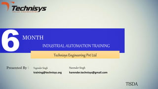 6MONTH
INDUSTRIAL AUTOMATION TRAINING
Technisys Engineering Pvt Ltd
Presented By : Harender Singh
TISDA
harender.technisys@gmail.com
Yogender Singh
training@technisys.org
 