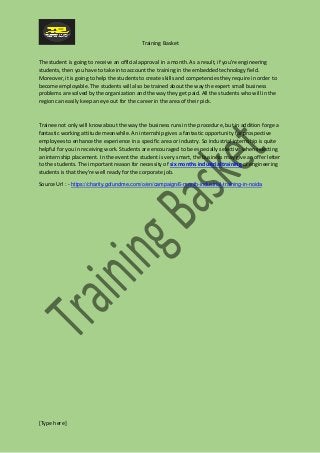 Training Basket
[Type here]
The student is going to receive an official approval in a month. As a result, if you're engineering
students, then you have to take into account the training in the embedded technology field.
Moreover, it is going to help the students to create skills and competencies they require in order to
become employable. The students will also be trained about the way the expert small business
problems are solved by the organization and the way they get paid. All the students who will in the
region can easily keep an eye out for the career in the area of their pick.
Trainee not only will know about the way the business runs in the procedure, but in addition forge a
fantastic working attitude meanwhile. An internship gives a fantastic opportunity for prospective
employees to enhance the experience in a specific area or industry. So industrial internship is quite
helpful for you in receiving work. Students are encouraged to be especially selective when selecting
an internship placement. In the event the student is very smart, the business may give an offer letter
to the students. The important reason for necessity of six months industrial training of engineering
students is that they're well ready for the corporate job.
Source Url : - https://charity.gofundme.com/o/en/campaign/6-month-industrial-training-in-noida
 