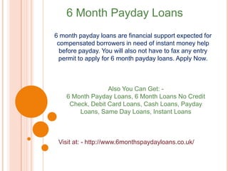 6 Month Payday Loans
6 month payday loans are financial support expected for
compensated borrowers in need of instant money help
before payday. You will also not have to fax any entry
permit to apply for 6 month payday loans. Apply Now.
Also You Can Get: -
6 Month Payday Loans, 6 Month Loans No Credit
Check, Debit Card Loans, Cash Loans, Payday
Loans, Same Day Loans, Instant Loans
Visit at: - http://www.6monthspaydayloans.co.uk/
 