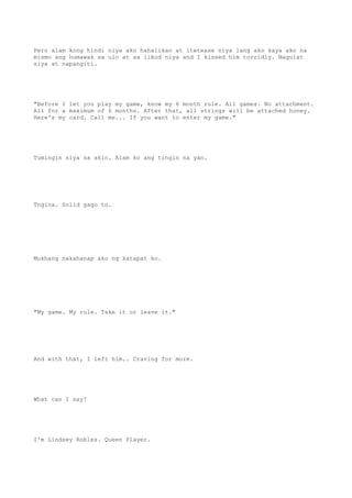 Pero alam kong hindi niya ako hahalikan at itetease niya lang ako kaya ako na
mismo ang humawak sa ulo at sa likod niya and I kissed him torridly. Nagulat
siya at napangiti.
"Before I let you play my game, know my 6 month rule. All games. No attachment.
All for a maximum of 6 months. After that, all strings will be attached honey.
Here's my card. Call me... If you want to enter my game."
Tumingin siya sa akin. Alam ko ang tingin na yan.
Tngina. Solid gago to.
Mukhang nakahanap ako ng katapat ko.
"My game. My rule. Take it or leave it."
And with that, I left him.. Craving for more.
What can I say?
I'm Lindsey Robles. Queen Player.
 