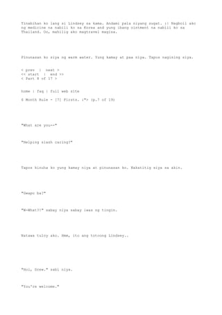 Tinabihan ko lang si Lindsey sa kama. Andami pala niyang sugat. :| Nagboil ako
ng medicine na nabili ko sa Korea and yung ibang ointment na nabili ko sa
Thailand. Oo, mahilig ako magtravel magisa.
Pinunasan ko siya ng warm water. Yung kamay at paa niya. Tapos nagising siya.
< prev | next >
<< start | end >>
< Part 8 of 17 >
home | faq | full web site
6 Month Rule - [7] Firsts. :"> (p.7 of 19)
"What are you--"
"Helping slash caring?"
Tapos kinuha ko yung kamay niya at pinunasan ko. Nakatitig siya sa akin.
"Gwapo ba?"
"W-What?!" sabay niya sabay iwas ng tingin.
Natawa tuloy ako. Hmm, ito ang totoong Lindsey..
"Hoi, Drew." sabi niya.
"You're welcome."
 