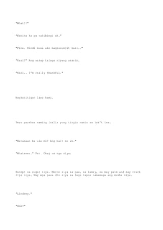 "What?!"
"Kanina ka pa nabibingi ah."
"Fine. Hindi muna ako magsusungit kasi.."
"Kasi?" Ang sarap talaga niyang asarin.
"Kasi.. I'm really thankful."
Nagkatitigan lang kami.
Pero parehas naming inalis yung tingin namin sa isa't isa.
"Natamaan ba ulo mo? Ang bait mo ah."
"Whatever." Psh. Okay na nga siya.
Except sa sugat niya. Meron siya sa paa, sa kamay, sa may palm and may crack
lips niya. May mga pasa din siya sa legs tapos namamaga ang mukha niya.
"Lindsey."
"Hmm?"
 