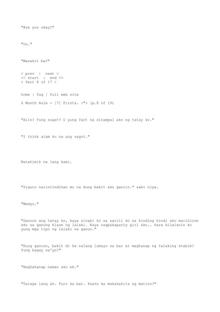 "Are you okay?"
"Oo."
"Masakit ba?"
< prev | next >
<< start | end >>
< Part 8 of 17 >
home | faq | full web site
6 Month Rule - [7] Firsts. :"> (p.8 of 19)
"Alin? Yung sugat? O yung fact na sinampal ako ng tatay ko."
"I think alam ko na ang sagot."
Natahimik na lang kami.
"Siguro naiintindihan mo na kung bakit ako ganito." sabi niya.
"Medyo."
"Ganoon ang tatay ko, kaya sinabi ko sa sarili ko na hinding hindi ako maiinlove
ako sa ganung klase ng lalaki. Kaya nagpakaparty girl ako.. Para kilalanin ko
yung mga tipo ng lalaki na ganun."
"Kung ganoon, bakit di ka nalang lumayo sa bar at maghanap ng lalaking stable?
Yung bagay sa'yo?"
"Naghahanap naman ako eh."
"Talaga lang ah. Puro ka bar. Paano ka makakakita ng matino?"
 