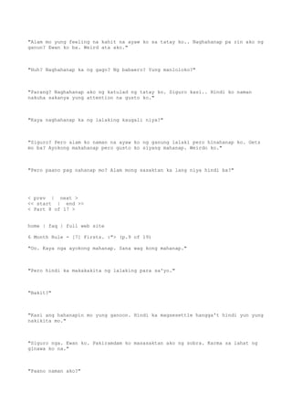 "Alam mo yung feeling na kahit na ayaw ko sa tatay ko.. Naghahanap pa rin ako ng
ganun? Ewan ko ba. Weird ata ako."
"Huh? Naghahanap ka ng gago? Ng babaero? Yung manloloko?"
"Parang? Naghahanap ako ng katulad ng tatay ko. Siguro kasi.. Hindi ko naman
nakuha sakanya yung attention na gusto ko."
"Kaya naghahanap ka ng lalaking kaugali niya?"
"Siguro? Pero alam ko naman na ayaw ko ng ganung lalaki pero hinahanap ko. Gets
mo ba? Ayokong makahanap pero gusto ko siyang mahanap. Weirdo ko."
"Pero paano pag nahanap mo? Alam mong sasaktan ka lang niya hindi ba?"
< prev | next >
<< start | end >>
< Part 8 of 17 >
home | faq | full web site
6 Month Rule - [7] Firsts. :"> (p.9 of 19)
"Oo. Kaya nga ayokong mahanap. Sana wag kong mahanap."
"Pero hindi ka makakakita ng lalaking para sa'yo."
"Bakit?"
"Kasi ang hahanapin mo yung ganoon. Hindi ka magsesettle hangga't hindi yun yung
nakikita mo."
"Siguro nga. Ewan ko. Pakiramdam ko masasaktan ako ng sobra. Karma sa lahat ng
ginawa ko na."
"Paano naman ako?"
 