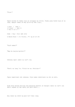 "Fine."
Tapos kinuha ko kamay niya at nilagyan ng lotion. Tsaka yung tuhod niya at sa
legs. Ngayon naman sa may gilid ng labi niya..
< prev | next >
<< start | end >>
< Part 8 of 17 >
home | faq | full web site
6 Month Rule - [7] Firsts. :"> (p.10 of 19)
"Ouch naman!"
"Wag ka kasing malikot!"
Sobrang lapit namin sa isa't isa.
"Konti na lang 'to. Tiisin mo na. Konting--"
Tapos napatingin ako sakanya. Siya naman nakatingin na din sa akin.
Alam kong walang malisya ang pagiging madikit at malapit namin sa isa't isa
dahil nagawa na nga namin yun pero bakit...
Ang lakas ng tibok ng puso ko?! Asar lang.
 