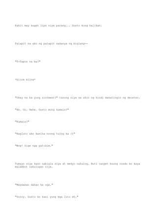 Kahit may sugat lips niya parang... Gusto kong halikan.
Palapit na ako ng palapit sakanya ng biglang--
"T-Tapos na ba?"
*blink blink*
"Okay na ba yung ointment?" tanong niya sa akin ng hindi makatingin ng deretso.
"Ah. Oo. Hehe. Gusto mong kumain?"
"Kumain?"
"Nagluto ako kanina noong tulog ka :)"
"Wow! Sige nga patikim."
Tumayo siya kaso nabigla siya at medyo nahulog. Buti carpet buong condo ko kaya
malambot nahulugan niya.
"Magdahan dahan ka nga."
"Sorry. Gusto ko kasi yung mga luto eh."
 