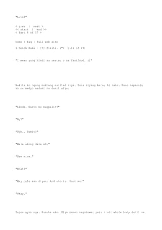 "Luto?"
< prev | next >
<< start | end >>
< Part 8 of 17 >
home | faq | full web site
6 Month Rule - [7] Firsts. :"> (p.11 of 19)
"I mean yung hindi sa restau o sa fastfood. :)"
Nakita ko ngang mukhang excited siya. Para siyang bata. Ai naku. Kaso napansin
ko na medyo madumi na damit niya.
"Linds. Gusto mo magpalit?"
"Ng?"
"Ugh.. Damit?"
"Wala akong dala eh."
"Use mine."
"What?"
"May polo ako diyan. And shorts. Suot mo."
"Okay."
Tapos ayun nga. Kumuha ako. Siya naman nagshower pero hindi whole body dahil sa
 