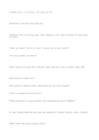 6 Month Rule - [7] Firsts. :"> (p.12 of 19)
Nakakainis. Halikan kita diyan eh.
Dumeretso kami sa dining area. Siya nakaupo na ako naman kinukuha ko yung soup
at pasta.
"Come on, Drew!! You're so slow! I wanna eat na your food!"
"Ito na po mahal na reyna."
Tapos sinerve ko yung food. Nanlaki naman ang mata niya at kumain agad. Wow.
"Ang lakas mo kumain ah."
"Ang sarap mo magluto! Naku. Baka mainlove ako sa'yo niyan!"
"Gusto mo pakasalan pa kita eh."
"Tapos pag kasal na tayo parehas tayo mangangaliwa ganun? HAHAHA."
Oo nga. Walang kwentang marriage pag nagkataon. Parehas kaming.. Ugh.. Players?
"Ahhh sheet ang sarap talaga, Drew!"
 