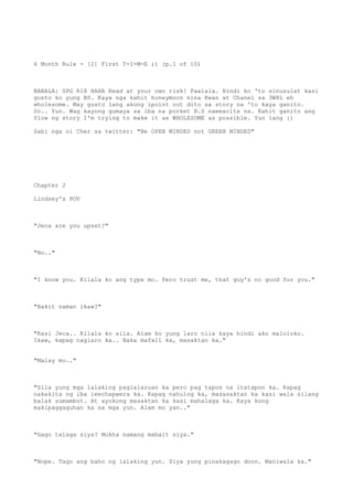 6 Month Rule - [2] First T-I-M-E ;) (p.1 of 10)
BABALA: SPG R18 HAHA Read at your own risk! Paalala. Hindi ko 'to sinusulat kasi
gusto ko yung BS. Kaya nga kahit honeymoon nina Kean at Chanel sa 3W8L eh
wholesome. May gusto lang akong ipoint out dito sa story na 'to kaya ganito.
So.. Yun. Wag kayong gumaya sa iba na porket B.S naeexcite na. Kahit ganito ang
flow ng story I'm trying to make it as WHOLESOME as possible. Yun lang :)
Sabi nga ni Cher sa twitter: "Be OPEN MINDED not GREEN MINDED"
Chapter 2
Lindsey's POV
"Jeca are you upset?"
"No.."
"I know you. Kilala ko ang type mo. Pero trust me, that guy's no good for you."
"Bakit naman ikaw?"
"Kasi Jeca.. Kilala ko sila. Alam ko yung laro nila kaya hindi ako maloloko.
Ikaw, kapag naglaro ka.. Baka mafall ka, masaktan ka."
"Malay mo.."
"Sila yung mga lalaking paglalaruan ka pero pag tapos na itatapon ka. Kapag
nakakita ng iba ieechapwera ka. Kapag nahulog ka, masasaktan ka kasi wala silang
balak sumambot. At ayokong masaktan ka kasi mahalaga ka. Kaya kong
makipaggaguhan ka sa mga yun. Alam mo yan.."
"Gago talaga siya? Mukha namang mabait siya."
"Nope. Tago ang baho ng lalaking yun. Siya yung pinakagago doon. Maniwala ka."
 
