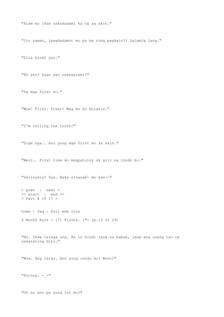 "Alam mo ikaw nakakadami ka na sa akin."
"Ito naman, ipagdadamot mo pa ba tong pagkain?! Lalamig lang."
"Sira hindi yun."
"Eh ano? Saan ako nakakarami?"
"Sa mga first ko."
"Wow! First. Fcker! Wag mo ko bolahin."
"I'm telling the truth!"
"Sige nga.. Ano yung mga first mo sa akin."
"Well.. First time ko magpatuloy ng girl sa condo ko."
"Seriously? Sus. Baka sinasabi mo yan--"
< prev | next >
<< start | end >>
< Part 8 of 17 >
home | faq | full web site
6 Month Rule - [7] Firsts. :"> (p.13 of 19)
"No. Ikaw talaga una. As in hindi lang sa babae, ikaw ang unang tao na
nakarating dito."
"Wow. Ang taray. Ano yung condo mo? Moon?"
"Fu-nny. -_-"
"Oh so ano pa yung 1st mo?"
 