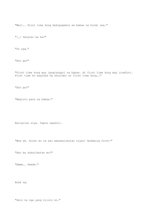 "Well.. First time kong makipagdate sa babae na hindi sex."
"-_- Seryoso ka ba?"
"Oo nga."
"Ano pa?"
"First time kong may ipagtanggol na babae. At first time kong may icomfort.
First time ko maglend ng shoulder at first time kong.."
"Ano pa?"
"Magluto para sa babae."
Natigilan siya. Tapos ngumiti.
"Wow ah. Hindi mo na ako makakalimutan niyan! Andaming first!"
"Ako ba kakalimutan mo?"
"Hmmm.. Pwede."
Anak ng.
"Akin na nga yang niluto ko."
 
