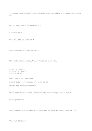 "Ito naman hindi maloko!" pinrotektahan niya yung plate niya tapos hinila niya
ako.
"Halika nga, kumain ka kasabay ko."
"I'm full pa."
"Sige na. Ito oh, subo ka."
Tapos sinubuan niya ako ng pasta.
"Cute cute naman ni Drew." sabay kurot sa pisngi ko.
< prev | next >
<< start | end >>
< Part 8 of 17 >
home | faq | full web site
6 Month Rule - [7] Firsts. :"> (p.14 of 19)
"Wag mo nga akong paglaruan!"
"Hindi kita pinaglalaruan. Nanggigil ako sa'yo talaga. Pakiss nga."
"Anong pakiss--"
Tapos lumapit siya sa akin at nilunod ako ng smack sa cheeks. Ano ba 'to!
"Tama na! Lindsey!"
 