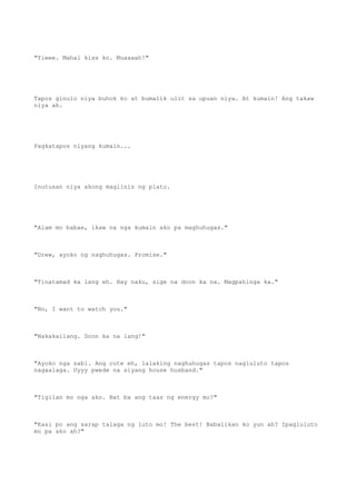 "Yieee. Mahal kiss ko. Muaaaah!"
Tapos ginulo niya buhok ko at bumalik ulit sa upuan niya. At kumain! Ang takaw
niya ah.
Pagkatapos niyang kumain...
Inutusan niya akong maglinis ng plato.
"Alam mo babae, ikaw na nga kumain ako pa maghuhugas."
"Drew, ayoko ng naghuhugas. Promise."
"Tinatamad ka lang eh. Hay naku, sige na doon ka na. Magpahinga ka."
"No, I want to watch you."
"Nakakailang. Doon ka na lang!"
"Ayoko nga sabi. Ang cute eh, lalaking naghuhugas tapos nagluluto tapos
nagaalaga. Uyyy pwede na siyang house husband."
"Tigilan mo nga ako. Bat ba ang taas ng energy mo?"
"Kasi po ang sarap talaga ng luto mo! The best! Babalikan ko yun ah? Ipagluluto
mo pa ako ah?"
 