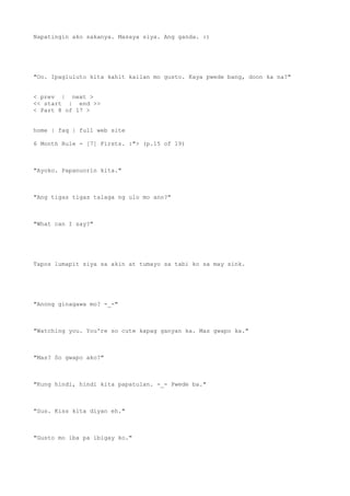 Napatingin ako sakanya. Masaya siya. Ang ganda. :)
"Oo. Ipagluluto kita kahit kailan mo gusto. Kaya pwede bang, doon ka na?"
< prev | next >
<< start | end >>
< Part 8 of 17 >
home | faq | full web site
6 Month Rule - [7] Firsts. :"> (p.15 of 19)
"Ayoko. Papanuorin kita."
"Ang tigas tigas talaga ng ulo mo ano?"
"What can I say?"
Tapos lumapit siya sa akin at tumayo sa tabi ko sa may sink.
"Anong ginagawa mo? -_-"
"Watching you. You're so cute kapag ganyan ka. Mas gwapo ka."
"Mas? So gwapo ako?"
"Kung hindi, hindi kita papatulan. -_- Pwede ba."
"Sus. Kiss kita diyan eh."
"Gusto mo iba pa ibigay ko."
 