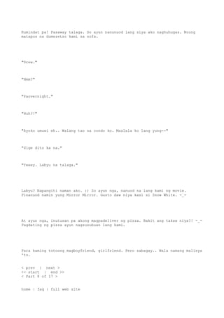 Kumindat pa! Pasaway talaga. So ayun nanunuod lang siya ako naghuhugas. Noong
matapos na dumeretso kami sa sofa.
"Drew."
"Hmm?"
"Paovernight."
"Huh?!"
"Ayoko umuwi eh.. Walang tao sa condo ko. Maalala ko lang yung--"
"Sige dito ka na."
"Yeeey. Labyu na talaga."
Labyu? Napangiti naman ako. :) So ayun nga, nanuod na lang kami ng movie.
Pinanuod namin yung Mirror Mirror. Gusto daw niya kasi si Snow White. -_-
At ayun nga, inutusan pa akong magpadeliver ng pizza. Bakit ang takaw niya?! -_-
Pagdating ng pizza ayun nagsusubuan lang kami.
Para kaming totoong magboyfriend, girlfriend. Pero sabagay.. Wala namang malisya
'to.
< prev | next >
<< start | end >>
< Part 8 of 17 >
home | faq | full web site
 