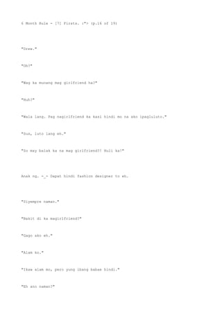 6 Month Rule - [7] Firsts. :"> (p.16 of 19)
"Drew."
"Oh?"
"Wag ka munang mag girlfriend ha?"
"Huh?"
"Wala lang. Pag nagirlfriend ka kasi hindi mo na ako ipagluluto."
"Sus, luto lang eh."
"So may balak ka na mag girlfriend?! Huli ka!"
Anak ng. -_- Dapat hindi fashion designer to eh.
"Siyempre naman."
"Bakit di ka magirlfriend?"
"Gago ako eh."
"Alam ko."
"Ikaw alam mo, pero yung ibang babae hindi."
"Eh ano naman?"
 