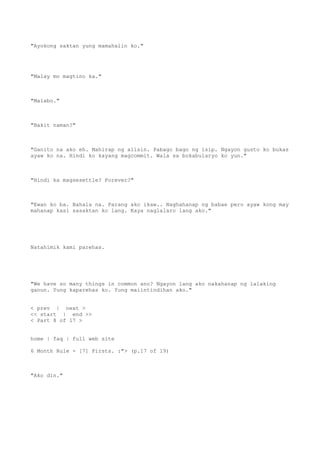 "Ayokong saktan yung mamahalin ko."
"Malay mo magtino ka."
"Malabo."
"Bakit naman?"
"Ganito na ako eh. Mahirap ng alisin. Pabago bago ng isip. Ngayon gusto ko bukas
ayaw ko na. Hindi ko kayang magcommit. Wala sa bokabularyo ko yun."
"Hindi ka magsesettle? Forever?"
"Ewan ko ba. Bahala na. Parang ako ikaw.. Naghahanap ng babae pero ayaw kong may
mahanap kasi sasaktan ko lang. Kaya naglalaro lang ako."
Natahimik kami parehas.
"We have so many things in common ano? Ngayon lang ako nakahanap ng lalaking
ganun. Yung kaparehas ko. Yung maiintindihan ako."
< prev | next >
<< start | end >>
< Part 8 of 17 >
home | faq | full web site
6 Month Rule - [7] Firsts. :"> (p.17 of 19)
"Ako din."
 