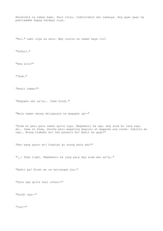 Natahimik na naman kami. Pero totoo. Comfortable ako sakanya. Ang gaan gaan ng
pakiramdam kapag nandyan siya.
"Hoi." sabi niya sa akin. May iuutos na naman kaya ito?
"Unfair."
"Ang alin?"
"Ikaw."
"Bakit naman?"
"Nagopen ako sa'yo.. Ikaw hindi."
"Wala naman akong obligasyon na magopen up--"
"Alam ko pero para naman quits tayo. Magkwento ka nga. Ang alam ko lang sayo
eh.. Ikaw si Drew, douche pero magaling magluto at maganda ang condo. Sabihin mo
nga.. Anong trabaho mo? San parents mo? Bakit ka gago?"
"Ano bang gusto mo? Simulan ko noong bata ako?"
"-_- Yeah right. Magkwento ka lang para may alam ako sa'yo."
"Bakit pa? Hindi mo na kailangan yun."
"Para nga quits kasi unfair!"
"Hindi nga--"
"Isa!!"
 