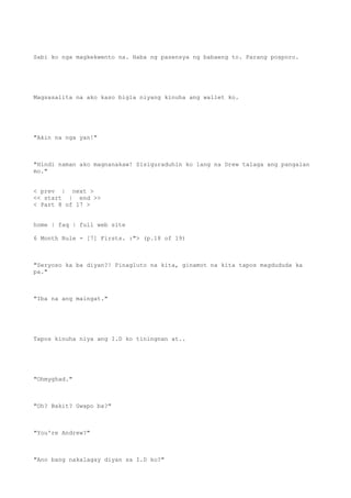 Sabi ko nga magkekwento na. Haba ng pasensya ng babaeng to. Parang posporo.
Magsasalita na ako kaso bigla niyang kinuha ang wallet ko.
"Akin na nga yan!"
"Hindi naman ako magnanakaw! Sisiguraduhin ko lang na Drew talaga ang pangalan
mo."
< prev | next >
<< start | end >>
< Part 8 of 17 >
home | faq | full web site
6 Month Rule - [7] Firsts. :"> (p.18 of 19)
"Seryoso ka ba diyan?! Pinagluto na kita, ginamot na kita tapos magdududa ka
pa."
"Iba na ang maingat."
Tapos kinuha niya ang I.D ko tiningnan at..
"Ohmyghad."
"Oh? Bakit? Gwapo ba?"
"You're Andrew?"
"Ano bang nakalagay diyan sa I.D ko?"
 