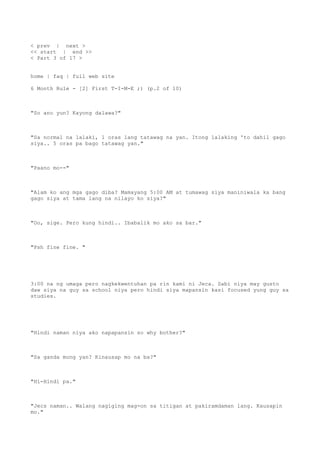 < prev | next >
<< start | end >>
< Part 3 of 17 >
home | faq | full web site
6 Month Rule - [2] First T-I-M-E ;) (p.2 of 10)
"So ano yun? Kayong dalawa?"
"Sa normal na lalaki, 1 oras lang tatawag na yan. Itong lalaking 'to dahil gago
siya.. 5 oras pa bago tatawag yan."
"Paano mo--"
"Alam ko ang mga gago diba? Mamayang 5:00 AM at tumawag siya maniniwala ka bang
gago siya at tama lang na nilayo ko siya?"
"Oo, sige. Pero kung hindi.. Ibabalik mo ako sa bar."
"Psh fine fine. "
3:00 na ng umaga pero nagkekwentuhan pa rin kami ni Jeca. Sabi niya may gusto
daw siya na guy sa school niya pero hindi siya mapansin kasi focused yung guy sa
studies.
"Hindi naman niya ako napapansin so why bother?"
"Sa ganda mong yan? Kinausap mo na ba?"
"Hi-Hindi pa."
"Jecs naman.. Walang nagiging mag-on sa titigan at pakiramdaman lang. Kausapin
mo."
 
