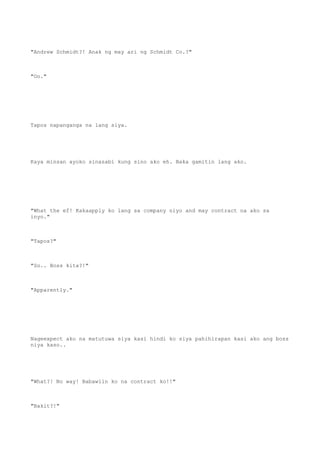"Andrew Schmidt?! Anak ng may ari ng Schmidt Co.?"
"Oo."
Tapos napanganga na lang siya.
Kaya minsan ayoko sinasabi kung sino ako eh. Baka gamitin lang ako.
"What the ef! Kakaapply ko lang sa company niyo and may contract na ako sa
inyo."
"Tapos?"
"So.. Boss kita?!"
"Apparently."
Nageexpect ako na matutuwa siya kasi hindi ko siya pahihirapan kasi ako ang boss
niya kaso..
"What?! No way! Babawiin ko na contract ko!!"
"Bakit?!"
 