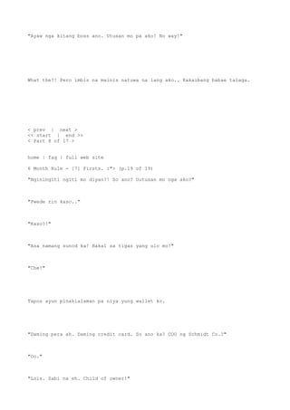"Ayaw nga kitang boss ano. Utusan mo pa ako! No way!"
What the?! Pero imbis na mainis natuwa na lang ako.. Kakaibang babae talaga.
< prev | next >
<< start | end >>
< Part 8 of 17 >
home | faq | full web site
6 Month Rule - [7] Firsts. :"> (p.19 of 19)
"Nginingiti ngiti mo diyan?! So ano? Uutusan mo nga ako?"
"Pwede rin kaso.."
"Kaso?!"
"Asa namang sunod ka! Bakal sa tigas yang ulo mo!"
"Che!"
Tapos ayun pinakialaman pa niya yung wallet ko.
"Daming pera ah. Daming credit card. So ano ka? COO ng Schmidt Co.?"
"Oo."
"Lols. Sabi na eh. Child of owner!"
 