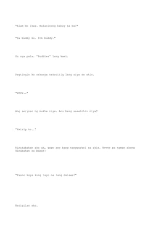 "Alam mo ikaw. Nakaninong bahay ka ba?"
"Sa buddy ko. Fck buddy."
Oo nga pala. 'Buddies' lang kami.
Pagtingin ko sakanya nakatitig lang siya sa akin.
"Drew.."
Ang seryoso ng mukha niya. Ano bang sasabihin niya?
"Naisip ko.."
Kinakabahan ako ah, gago ano bang nangyayari sa akin. Never pa naman akong
kinabahan sa babae!
"Paano kaya kung tayo na lang dalawa?"
Natigilan ako.
 