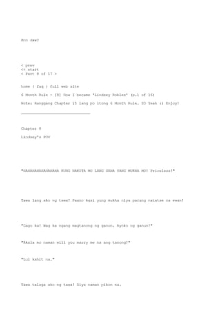 Ano daw?
< prev
<< start
< Part 8 of 17 >
home | faq | full web site
6 Month Rule - [8] How I became 'Lindsey Robles' (p.1 of 16)
Note: Hanggang Chapter 15 lang po itong 6 Month Rule. SO Yeah :) Enjoy!
_______________________________
Chapter 8
Lindsey's POV
"HAHAHAHAHAHAHAHA KUNG NAKITA MO LANG SANA YANG MUKHA MO! Priceless!"
Tawa lang ako ng tawa! Paano kasi yung mukha niya parang natatae na ewan!
"Gago ka! Wag ka ngang magtanong ng ganun. Ayoko ng ganun!"
"Akala mo naman will you marry me na ang tanong!"
"Lul kahit na."
Tawa talaga ako ng tawa! Siya naman pikon na.
 