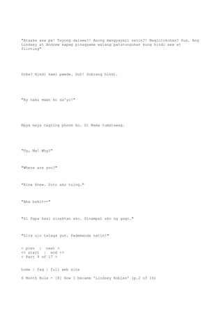 "Atsaka asa pa! Tayong dalawa?! Anong mangyayari satin?! Maglolokohan? Sus. Ang
Lindsey at Andrew kapag pinagsama walang patutunguhan kung hindi sex at
flirting"
Diba? Hindi kami pwede. Duh! Sobrang hindi.
"Ay naku ewan ko sa'yo!"
Maya maya nagring phone ko. Si Mama tumatawag.
"Uy, Ma! Why?"
"Where are you?"
"Kina Drew. Dito ako tulog."
"Aba bakit--"
"Si Papa kasi sinaktan ako. Sinampal ako ng gago."
"Sira ulo talaga yun. Pademanda natin!"
< prev | next >
<< start | end >>
< Part 9 of 17 >
home | faq | full web site
6 Month Rule - [8] How I became 'Lindsey Robles' (p.2 of 16)
 